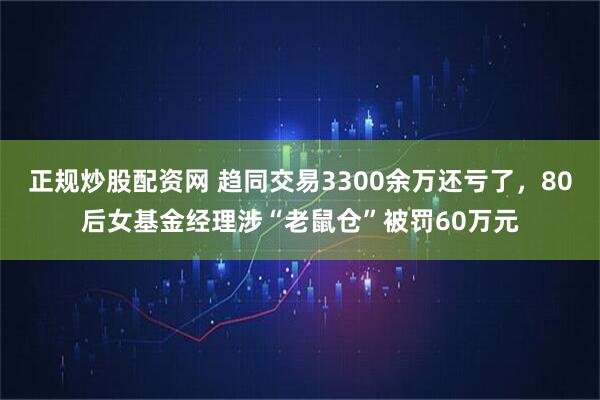 正规炒股配资网 趋同交易3300余万还亏了，80后女基金经理涉“老鼠仓”被罚60万元