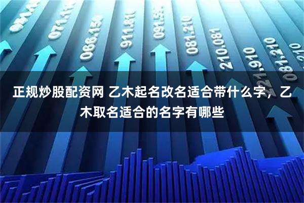 正规炒股配资网 乙木起名改名适合带什么字，乙木取名适合的名字有哪些