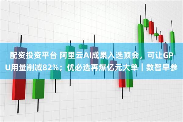 配资投资平台 阿里云AI成果入选顶会，可让GPU用量削减82%；优必选再爆亿元大单｜数智早参