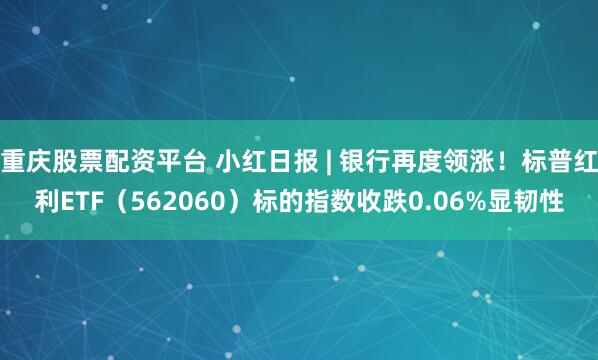 重庆股票配资平台 小红日报 | 银行再度领涨！标普红利ETF（562060）标的指数收跌0.06%显韧性