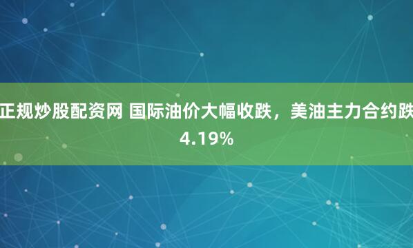 正规炒股配资网 国际油价大幅收跌，美油主力合约跌4.19%