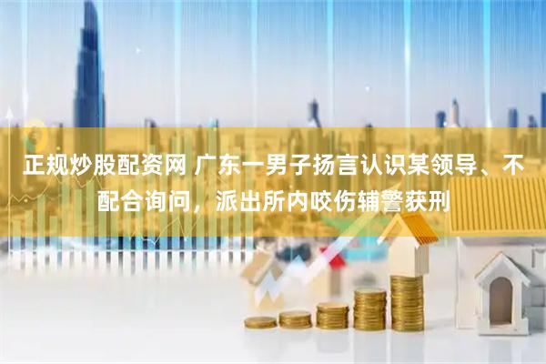 正规炒股配资网 广东一男子扬言认识某领导、不配合询问，派出所内咬伤辅警获刑