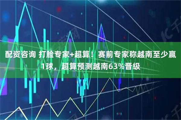 配资咨询 打脸专家+超算！赛前专家称越南至少赢1球，超算预测越南63%晋级