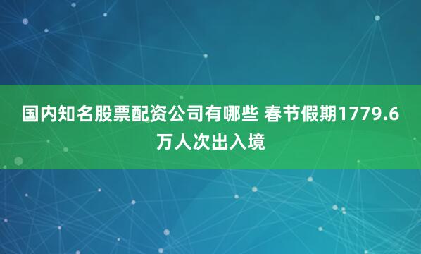 国内知名股票配资公司有哪些 春节假期1779.6万人次出入境
