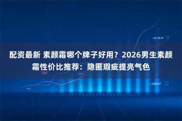 配资最新 素颜霜哪个牌子好用？2026男生素颜霜性价比推荐：隐匿瑕疵提亮气色