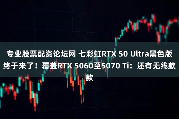 专业股票配资论坛网 七彩虹RTX 50 Ultra黑色版终于来了！覆盖RTX 5060至5070 Ti：还有无线款