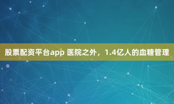 股票配资平台app 医院之外，1.4亿人的血糖管理